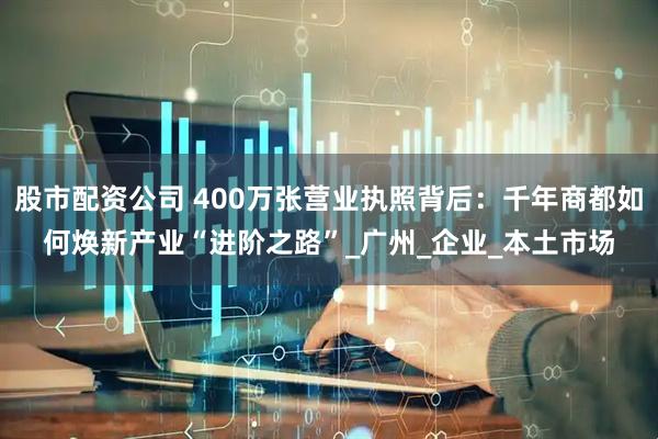 股市配资公司 400万张营业执照背后：千年商都如何焕新产业“进阶之路”_广州_企业_本土市场