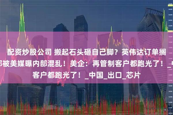 配资炒股公司 搬起石头砸自己脚？英伟达订单搁浅！美国商务部被美媒曝内部混乱！美企：再管制客户都跑光了！_中国_出口_芯片