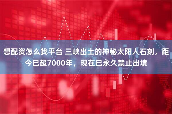 想配资怎么找平台 三峡出土的神秘太阳人石刻，距今已超7000年，现在已永久禁止出境
