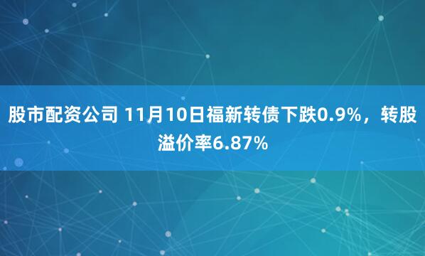 股市配资公司 11月10日福新转债下跌0.9%，转股溢价率6.87%
