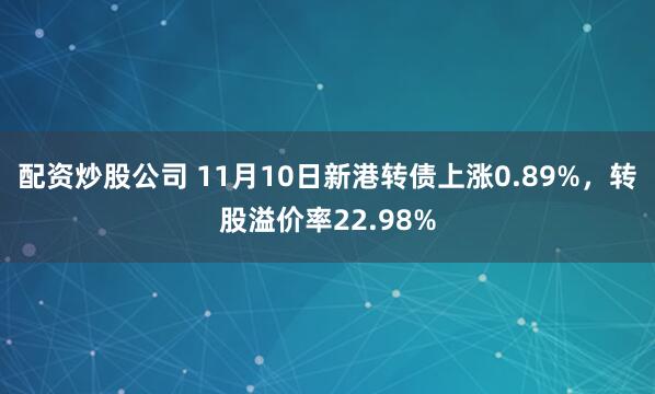 配资炒股公司 11月10日新港转债上涨0.89%，转股溢价率22.98%