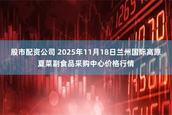 股市配资公司 2025年11月18日兰州国际高原夏菜副食品采购中心价格行情