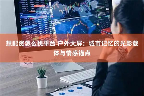 想配资怎么找平台 户外大屏：城市记忆的光影载体与情感锚点