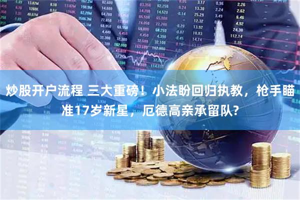 炒股开户流程 三大重磅！小法盼回归执教，枪手瞄准17岁新星，厄德高亲承留队?